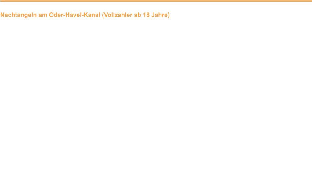 Nachtangeln am Oder-Havel-Kanal (Vollzahler ab 18 Jahre) Hegezweck:				Reduzierung überzähliger Weißfische Ort:						Der genaue Ort wird kurz vor der Angelveranstaltung bekanntgegeben.  Zeit:					18.00 Uhr Gewässerbeschreibung:	leichte Strömung; mittlere Tiefe: 3,5 m	 Angelmethoden:			zwei Angeln Zugelassene Fischarten:	Mindermaßige Fische und Exemplare  						geschonter Arten  sind unmittelbar nach  						ihrem Fang schonend zurück zu setzen.  Aufbewahrung:			Fische, die entnommen und verwertet werden sollen, sind unmittelbar nach dem  						Fang waidgerecht zu töten oder vorübergehend, längstens bis zum Ende der  						Veranstaltung, zu hältern. Verwertung:				Nach dem Erfassen des Fangs werden die Fische einer sinnvollen  						Verwertung zugeführt. Bemerkung:				Im Übrigen gilt die Gewässerordnung des LAV Brandenburg e. V. in ihrer neuesten Fassung.